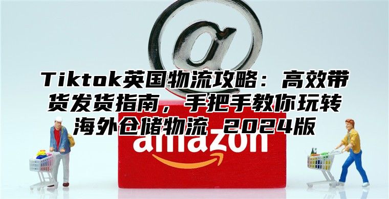 Tiktok英国物流攻略：高效带货发货指南，手把手教你玩转海外仓储物流 2024版