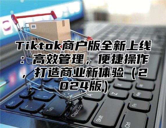 Tiktok商户版全新上线：高效管理，便捷操作，打造商业新体验（2024版）