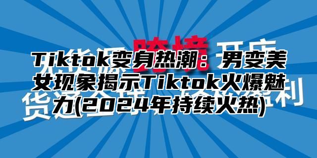 Tiktok变身热潮：男变美女现象揭示Tiktok火爆魅力(2024年持续火热)