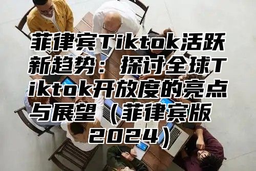 菲律宾Tiktok活跃新趋势：探讨全球Tiktok开放度的亮点与展望（菲律宾版 2024）