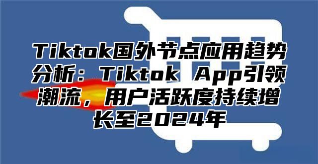 Tiktok国外节点应用趋势分析：Tiktok App引领潮流，用户活跃度持续增长至2024年