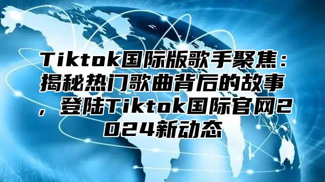 Tiktok国际版歌手聚焦：揭秘热门歌曲背后的故事，登陆Tiktok国际官网2024新动态