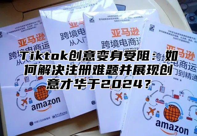 Tiktok创意变身受阻：如何解决注册难题并展现创意才华于2024？