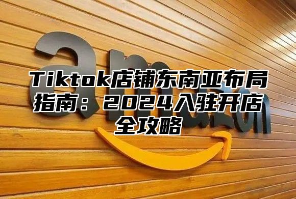 Tiktok店铺东南亚布局指南：2024入驻开店全攻略