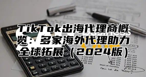 TikTok出海代理商概览：多家海外代理助力全球拓展（2024版）