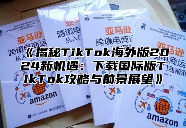 《揭秘TikTok海外版2024新机遇：下载国际版TikTok攻略与前景展望》