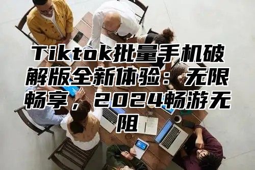 Tiktok批量手机破解版全新体验：无限畅享，2024畅游无阻