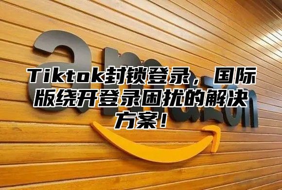 Tiktok封锁登录，国际版绕开登录困扰的解决方案！