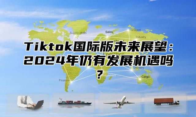 Tiktok国际版未来展望：2024年仍有发展机遇吗？