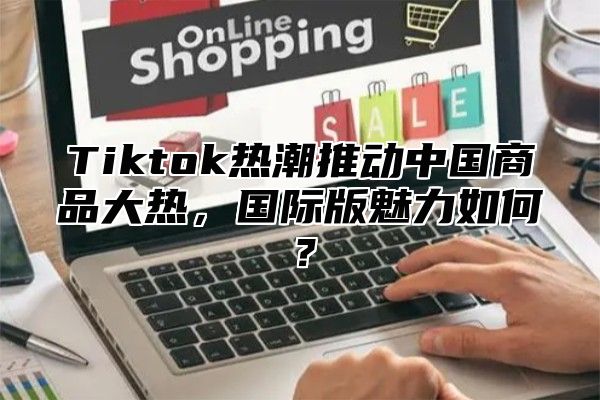 Tiktok热潮推动中国商品大热，国际版魅力如何？