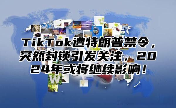 TikTok遭特朗普禁令，突然封锁引发关注，2024年或将继续影响！