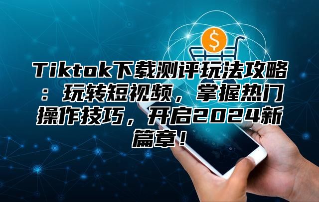 Tiktok下载测评玩法攻略：玩转短视频，掌握热门操作技巧，开启2024新篇章！