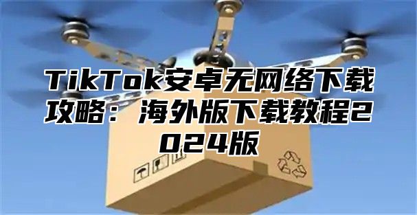 TikTok安卓无网络下载攻略：海外版下载教程2024版