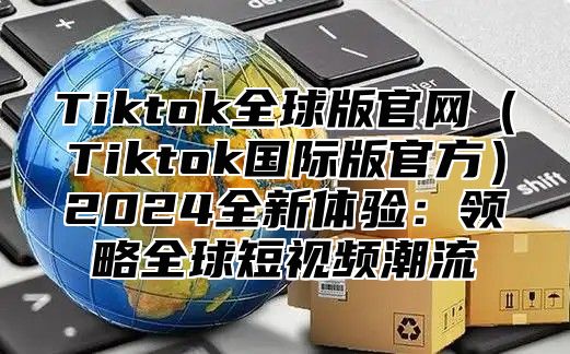 Tiktok全球版官网（Tiktok国际版官方）2024全新体验：领略全球短视频潮流