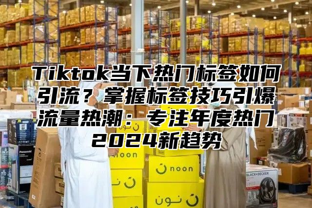 Tiktok当下热门标签如何引流？掌握标签技巧引爆流量热潮：专注年度热门2024新趋势