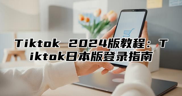 Tiktok 2024版教程：Tiktok日本版登录指南