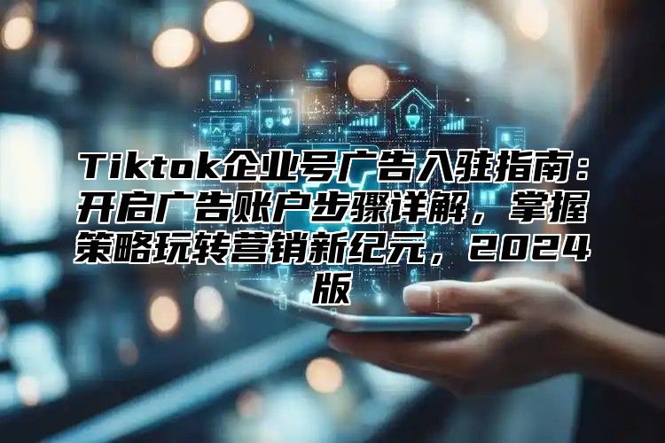 Tiktok企业号广告入驻指南：开启广告账户步骤详解，掌握策略玩转营销新纪元，2024版