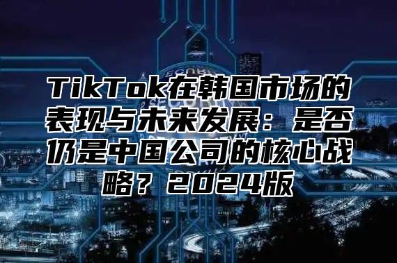 TikTok在韩国市场的表现与未来发展：是否仍是中国公司的核心战略？2024版