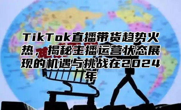 TikTok直播带货趋势火热，揭秘主播运营状态展现的机遇与挑战在2024年