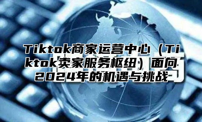 Tiktok商家运营中心（Tiktok卖家服务枢纽）面向2024年的机遇与挑战