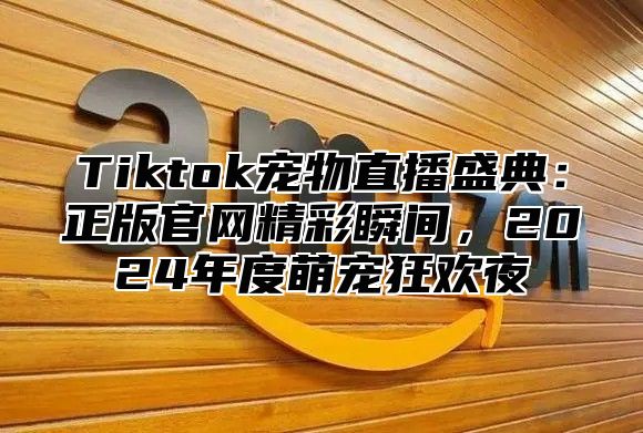 Tiktok宠物直播盛典：正版官网精彩瞬间，2024年度萌宠狂欢夜