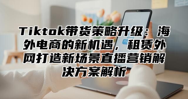 Tiktok带货策略升级：海外电商的新机遇，租赁外网打造新场景直播营销解决方案解析