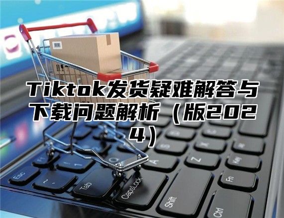 Tiktok发货疑难解答与下载问题解析（版2024）