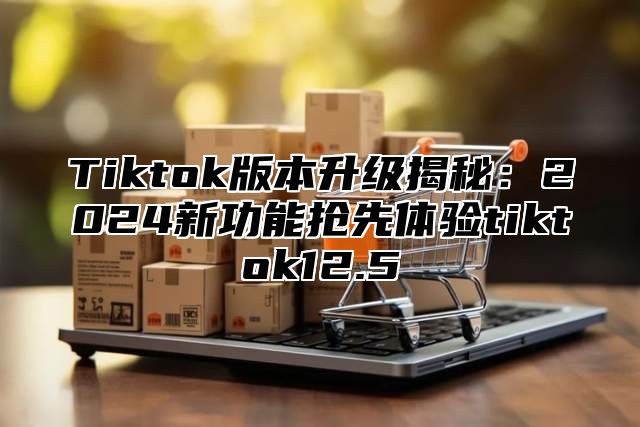 Tiktok版本升级揭秘：2024新功能抢先体验tiktok12.5