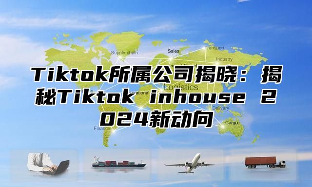 Tiktok所属公司揭晓：揭秘Tiktok inhouse 2024新动向