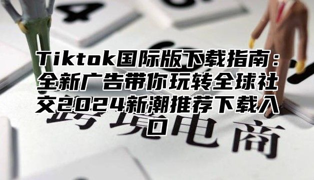 Tiktok国际版下载指南：全新广告带你玩转全球社交2024新潮推荐下载入口