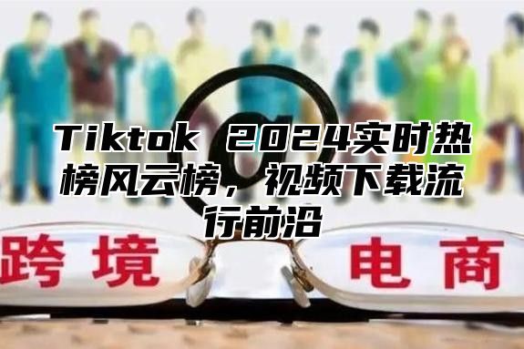 Tiktok 2024实时热榜风云榜，视频下载流行前沿