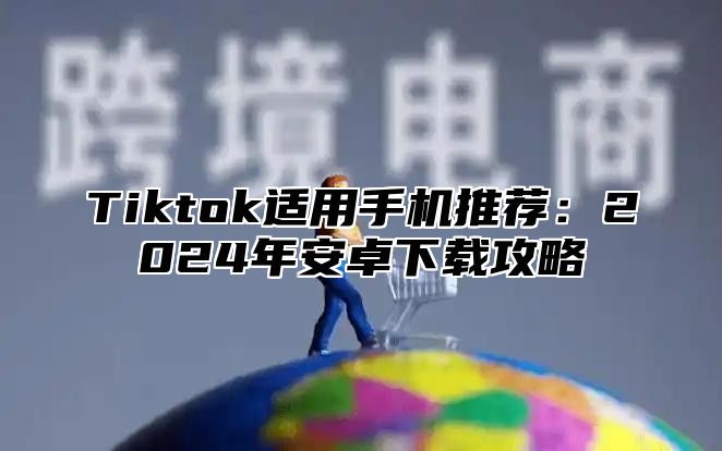 Tiktok适用手机推荐：2024年安卓下载攻略