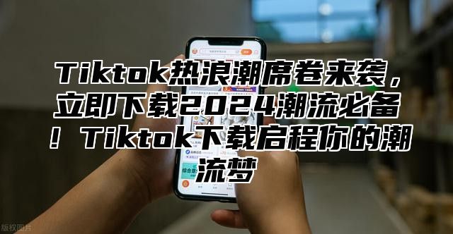 Tiktok热浪潮席卷来袭，立即下载2024潮流必备！Tiktok下载启程你的潮流梦