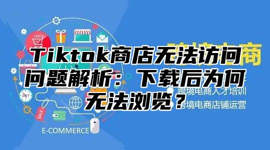 Tiktok商店无法访问问题解析：下载后为何无法浏览？