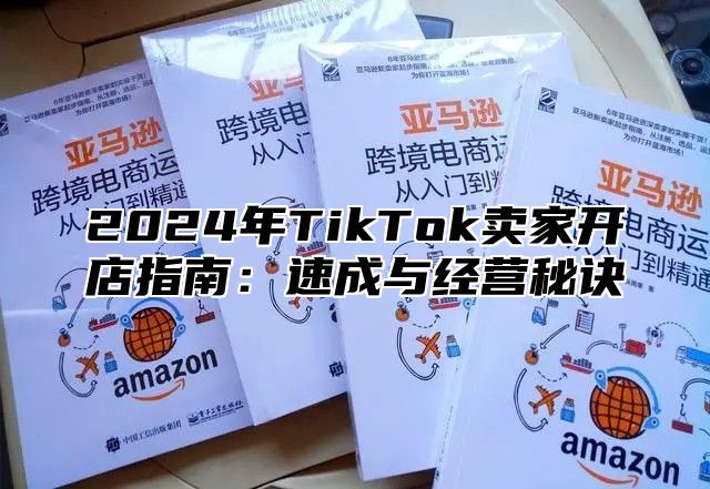 2024年TikTok卖家开店指南：速成与经营秘诀