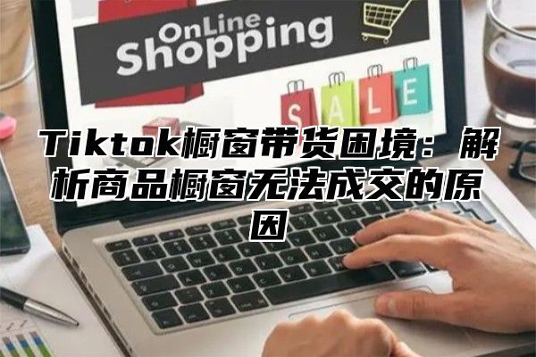 Tiktok橱窗带货困境：解析商品橱窗无法成交的原因