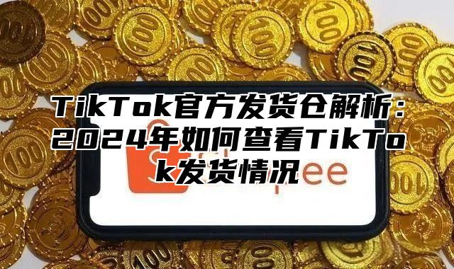 TikTok官方发货仓解析：2024年如何查看TikTok发货情况