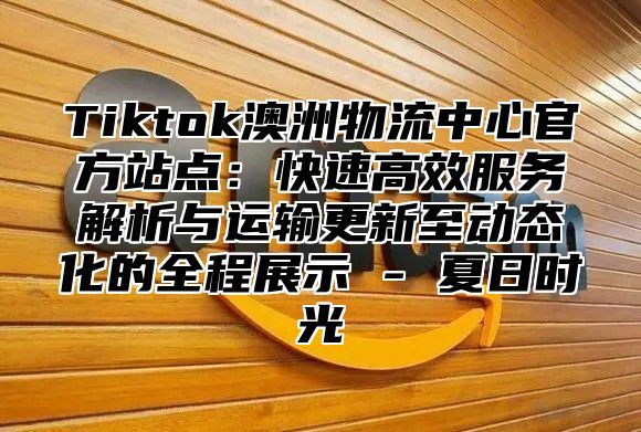 Tiktok澳洲物流中心官方站点：快速高效服务解析与运输更新至动态化的全程展示 - 夏日时光