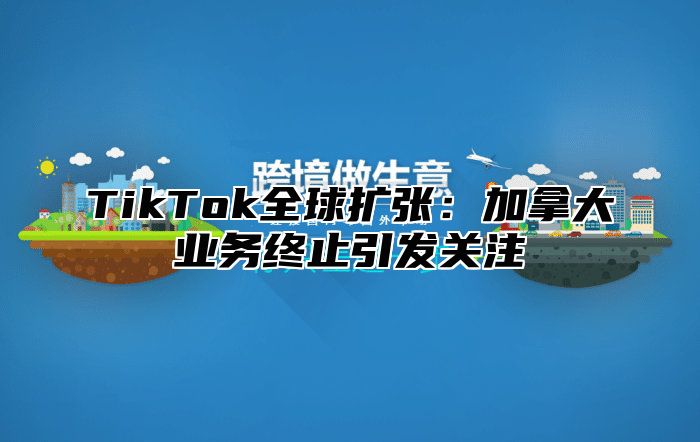 TikTok全球扩张：加拿大业务终止引发关注