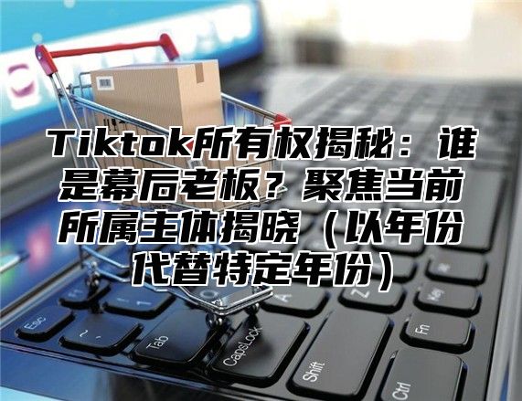 Tiktok所有权揭秘：谁是幕后老板？聚焦当前所属主体揭晓（以年份代替特定年份）