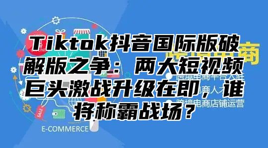 Tiktok抖音国际版破解版之争：两大短视频巨头激战升级在即，谁将称霸战场？