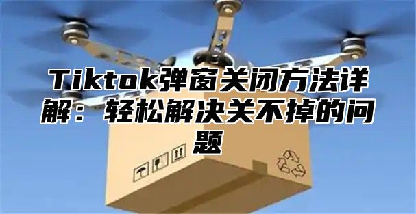 Tiktok弹窗关闭方法详解：轻松解决关不掉的问题