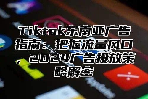 Tiktok东南亚广告指南：把握流量风口，2024广告投放策略解密