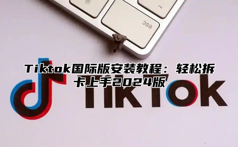 Tiktok国际版安装教程：轻松拆卡上手2024版