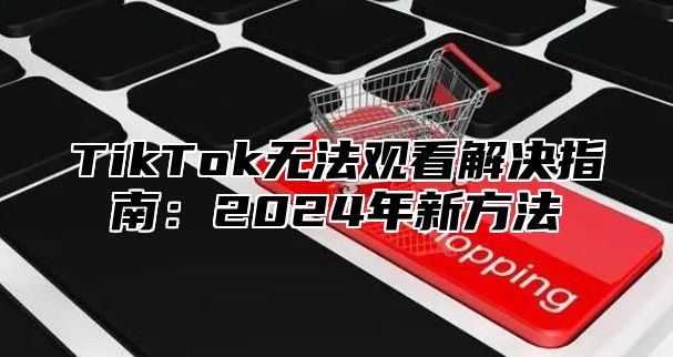 TikTok无法观看解决指南：2024年新方法