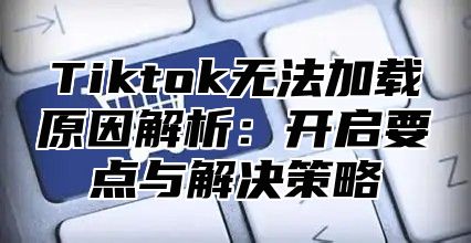 Tiktok无法加载原因解析：开启要点与解决策略