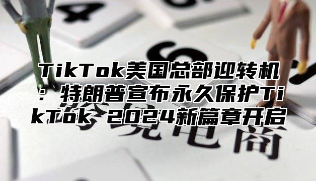 TikTok美国总部迎转机：特朗普宣布永久保护TikTok 2024新篇章开启