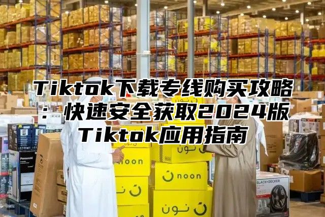 Tiktok下载专线购买攻略：快速安全获取2024版Tiktok应用指南