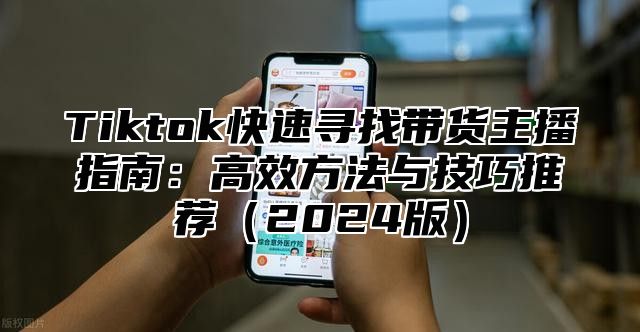 Tiktok快速寻找带货主播指南：高效方法与技巧推荐（2024版）