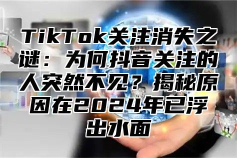 TikTok关注消失之谜：为何抖音关注的人突然不见？揭秘原因在2024年已浮出水面